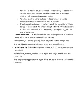 ○ Parasites in nature have developed a wide variety of adaptations
such as hooks and suckers for attachment, loss of digestive
system, high reproducing capacity, etc.
○ Parasites can live either outside (ectoparasites) or inside
(endoparasites) the body of the host organisms.
○ Brood parasitism is seen in birds in which the parasitic bird lays
its egg in the nest of the unassuming host bird, which takes care
of them until they hatch. For example, Koel lays its eggs in the
nest of the crow.
● Commensalism​
− In this interaction, one of the partners is benefited
while the other is neither benefited nor harmed.
For example, an orchid growing as an epiphyte on the mango tree
The orchid gets support while the mango tree is unaffected.
● Mutualism or symbiosis​
− In this interaction, both the partners are
benefited.
For example, lichens, interaction of algae and fungi, where both are
benefited
The fungi give support to the algae while the algae prepare the food for
the fungi.
 