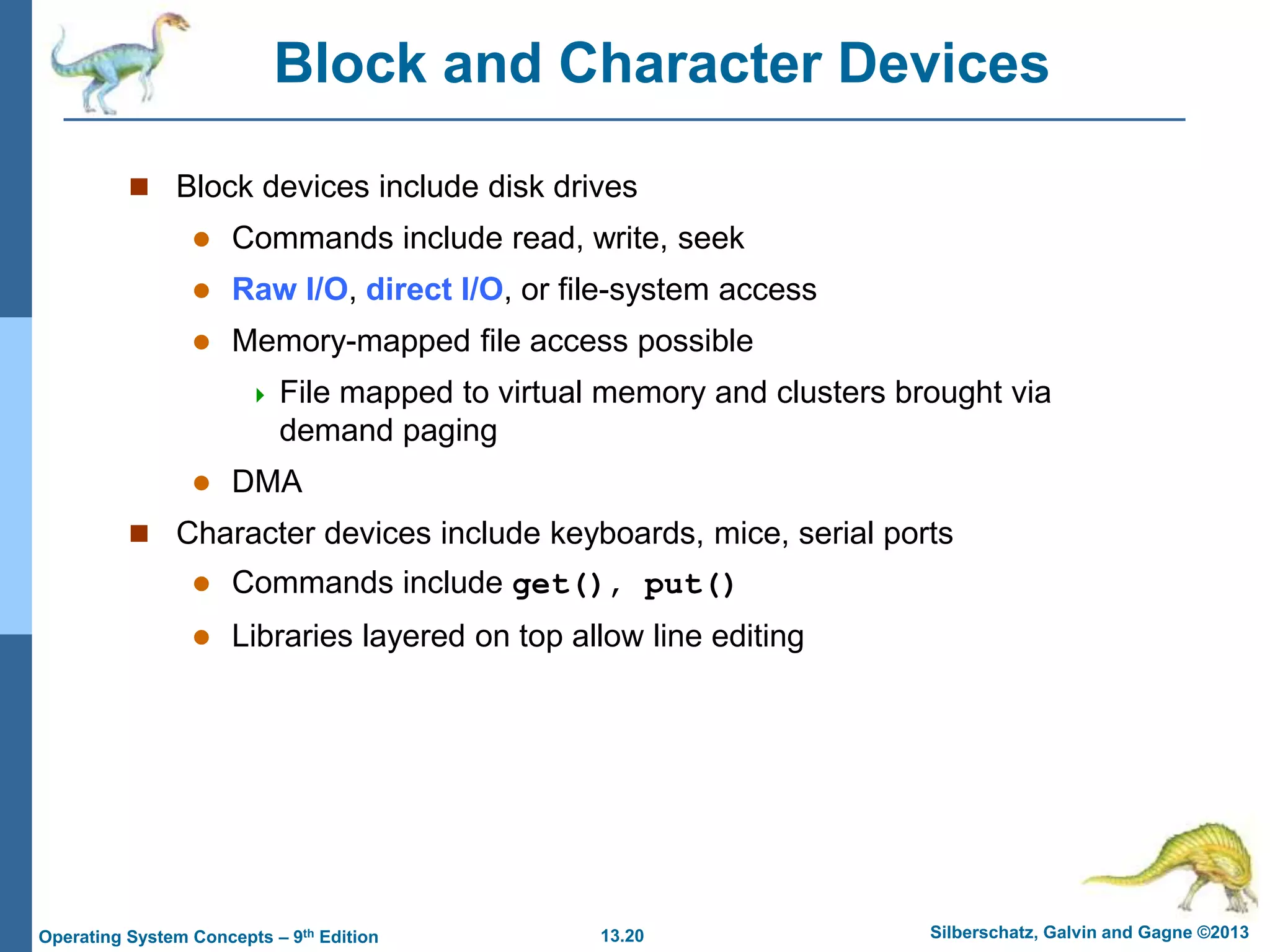 13.20 Silberschatz, Galvin and Gagne ©2013
Operating System Concepts – 9th Edition
Block and Character Devices
 Block devices include disk drives
 Commands include read, write, seek
 Raw I/O, direct I/O, or file-system access
 Memory-mapped file access possible
 File mapped to virtual memory and clusters brought via
demand paging
 DMA
 Character devices include keyboards, mice, serial ports
 Commands include get(), put()
 Libraries layered on top allow line editing
 
