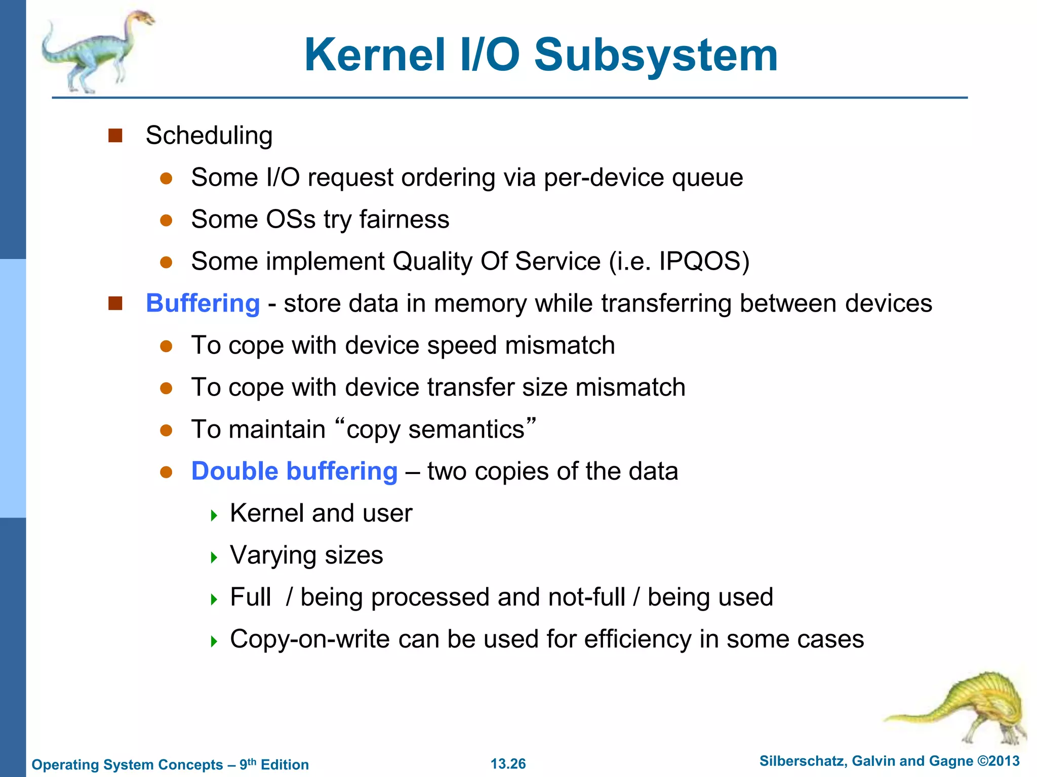 13.26 Silberschatz, Galvin and Gagne ©2013
Operating System Concepts – 9th Edition
Kernel I/O Subsystem
 Scheduling
 Some I/O request ordering via per-device queue
 Some OSs try fairness
 Some implement Quality Of Service (i.e. IPQOS)
 Buffering - store data in memory while transferring between devices
 To cope with device speed mismatch
 To cope with device transfer size mismatch
 To maintain “copy semantics”
 Double buffering – two copies of the data
 Kernel and user
 Varying sizes
 Full / being processed and not-full / being used
 Copy-on-write can be used for efficiency in some cases
 