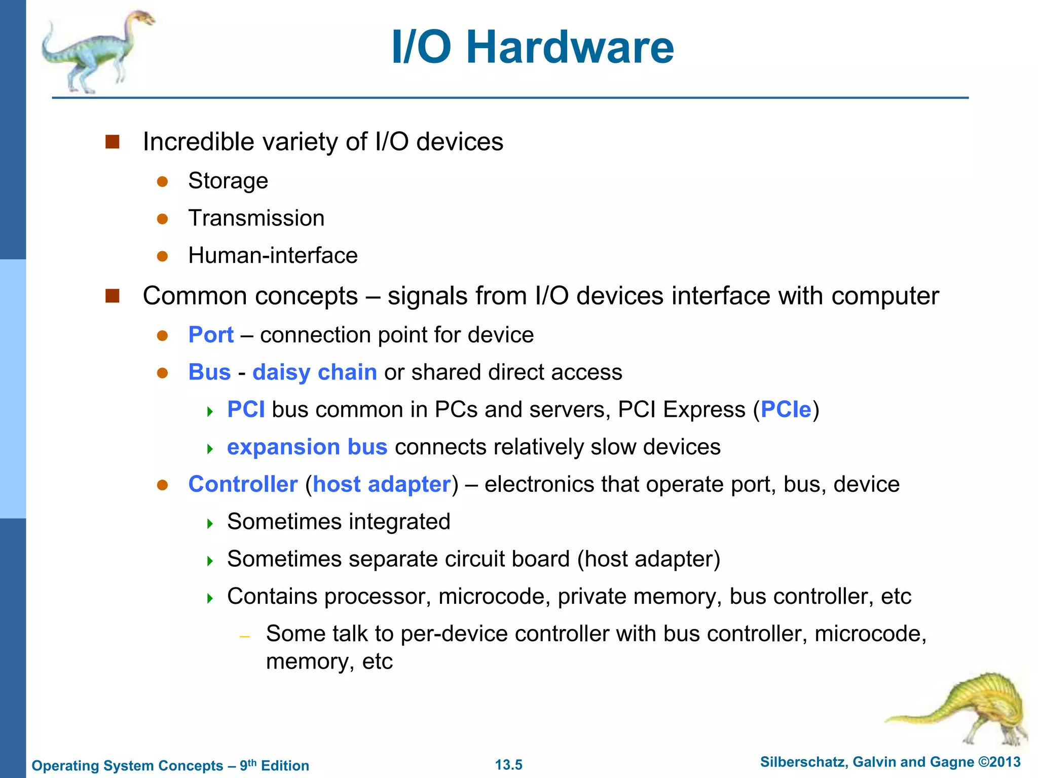 13.5 Silberschatz, Galvin and Gagne ©2013
Operating System Concepts – 9th Edition
I/O Hardware
 Incredible variety of I/O devices
 Storage
 Transmission
 Human-interface
 Common concepts – signals from I/O devices interface with computer
 Port – connection point for device
 Bus - daisy chain or shared direct access
 PCI bus common in PCs and servers, PCI Express (PCIe)
 expansion bus connects relatively slow devices
 Controller (host adapter) – electronics that operate port, bus, device
 Sometimes integrated
 Sometimes separate circuit board (host adapter)
 Contains processor, microcode, private memory, bus controller, etc
– Some talk to per-device controller with bus controller, microcode,
memory, etc
 