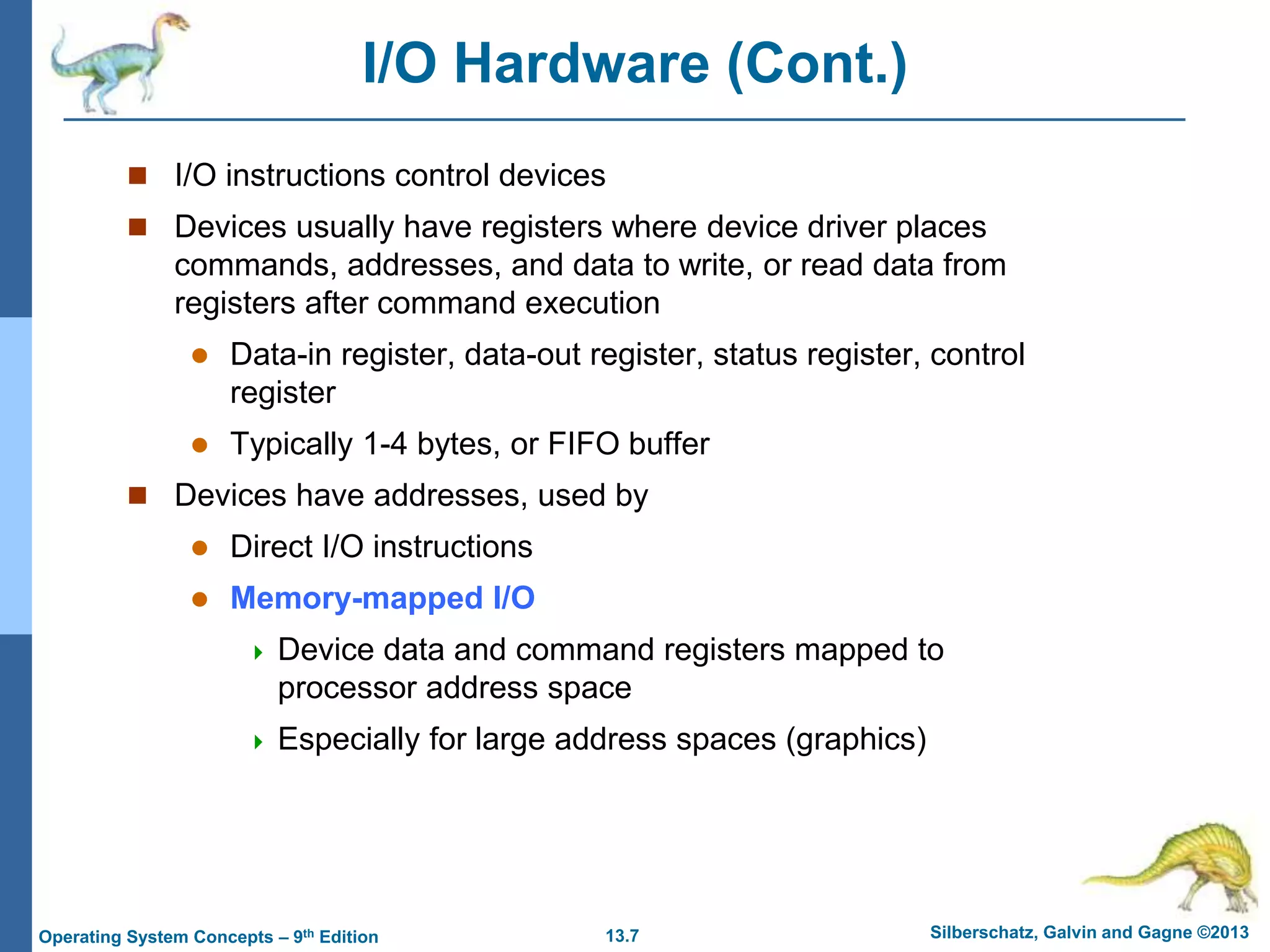13.7 Silberschatz, Galvin and Gagne ©2013
Operating System Concepts – 9th Edition
I/O Hardware (Cont.)
 I/O instructions control devices
 Devices usually have registers where device driver places
commands, addresses, and data to write, or read data from
registers after command execution
 Data-in register, data-out register, status register, control
register
 Typically 1-4 bytes, or FIFO buffer
 Devices have addresses, used by
 Direct I/O instructions
 Memory-mapped I/O
 Device data and command registers mapped to
processor address space
 Especially for large address spaces (graphics)
 
