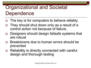 Copyright 2006 John Wiley & Sons, Inc
 The key is for computers to behave reliably.
 They should shut down only as a result of a
control action not because of failure.
 Designers should design failsafe systems that
are robust
 Breakdowns due to human errors should be
prevented
 Reliability is directly connected with careful
design and thorough testing
Organizational and Societal
Dependence
 