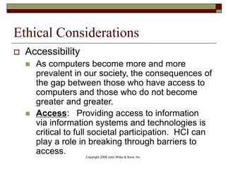 Copyright 2006 John Wiley & Sons, Inc
Ethical Considerations
 Accessibility
 As computers become more and more
prevalent in our society, the consequences of
the gap between those who have access to
computers and those who do not become
greater and greater.
 Access: Providing access to information
via information systems and technologies is
critical to full societal participation. HCI can
play a role in breaking through barriers to
access.
 