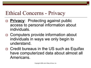 Copyright 2006 John Wiley & Sons, Inc
Ethical Concerns - Privacy
 Privacy: Protecting against public
access to personal information about
individuals.
 Computers provide information about
individuals in ways we only begin to
understand.
 Credit bureaus in the US such as Equifax
have computerized data about almost all
Americans.
 