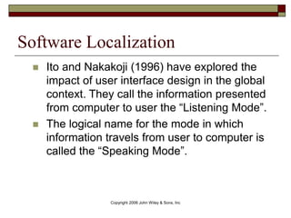 Copyright 2006 John Wiley & Sons, Inc
Software Localization
 Ito and Nakakoji (1996) have explored the
impact of user interface design in the global
context. They call the information presented
from computer to user the “Listening Mode”.
 The logical name for the mode in which
information travels from user to computer is
called the “Speaking Mode”.
 