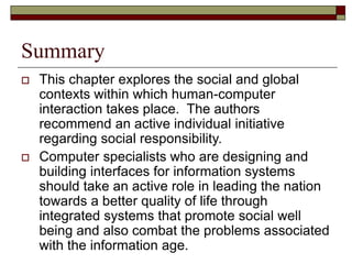 Summary
 This chapter explores the social and global
contexts within which human-computer
interaction takes place. The authors
recommend an active individual initiative
regarding social responsibility.
 Computer specialists who are designing and
building interfaces for information systems
should take an active role in leading the nation
towards a better quality of life through
integrated systems that promote social well
being and also combat the problems associated
with the information age.
 