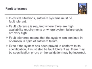 Fault tolerance
 In critical situations, software systems must be
fault tolerant.
 Fault tolerance is required where there are high
availability requirements or where system failure costs
are very high.
 Fault tolerance means that the system can continue in
operation in spite of software failure.
 Even if the system has been proved to conform to its
specification, it must also be fault tolerant as there may
be specification errors or the validation may be incorrect.
13
Chapter 13 Dependability Engineering
 