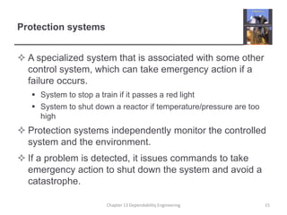 Protection systems
 A specialized system that is associated with some other
control system, which can take emergency action if a
failure occurs.
 System to stop a train if it passes a red light
 System to shut down a reactor if temperature/pressure are too
high
 Protection systems independently monitor the controlled
system and the environment.
 If a problem is detected, it issues commands to take
emergency action to shut down the system and avoid a
catastrophe.
Chapter 13 Dependability Engineering 15
 