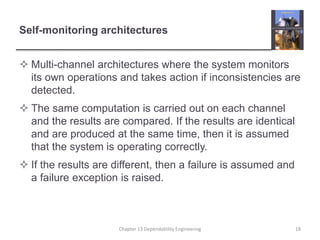 Self-monitoring architectures
 Multi-channel architectures where the system monitors
its own operations and takes action if inconsistencies are
detected.
 The same computation is carried out on each channel
and the results are compared. If the results are identical
and are produced at the same time, then it is assumed
that the system is operating correctly.
 If the results are different, then a failure is assumed and
a failure exception is raised.
Chapter 13 Dependability Engineering 18
 