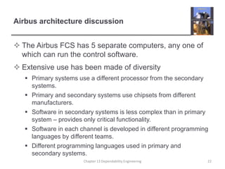 Airbus architecture discussion
 The Airbus FCS has 5 separate computers, any one of
which can run the control software.
 Extensive use has been made of diversity
 Primary systems use a different processor from the secondary
systems.
 Primary and secondary systems use chipsets from different
manufacturers.
 Software in secondary systems is less complex than in primary
system – provides only critical functionality.
 Software in each channel is developed in different programming
languages by different teams.
 Different programming languages used in primary and
secondary systems.
Chapter 13 Dependability Engineering 22
 