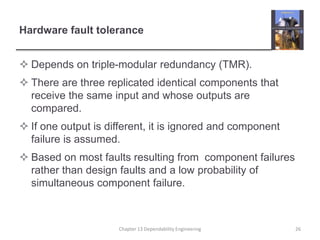Hardware fault tolerance
 Depends on triple-modular redundancy (TMR).
 There are three replicated identical components that
receive the same input and whose outputs are
compared.
 If one output is different, it is ignored and component
failure is assumed.
 Based on most faults resulting from component failures
rather than design faults and a low probability of
simultaneous component failure.
26
Chapter 13 Dependability Engineering
 