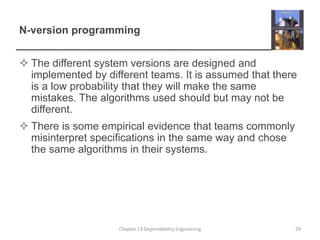 N-version programming
 The different system versions are designed and
implemented by different teams. It is assumed that there
is a low probability that they will make the same
mistakes. The algorithms used should but may not be
different.
 There is some empirical evidence that teams commonly
misinterpret specifications in the same way and chose
the same algorithms in their systems.
29
Chapter 13 Dependability Engineering
 