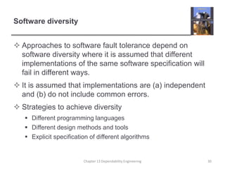 Software diversity
 Approaches to software fault tolerance depend on
software diversity where it is assumed that different
implementations of the same software specification will
fail in different ways.
 It is assumed that implementations are (a) independent
and (b) do not include common errors.
 Strategies to achieve diversity
 Different programming languages
 Different design methods and tools
 Explicit specification of different algorithms
Chapter 13 Dependability Engineering 30
 