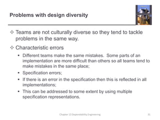 Problems with design diversity
 Teams are not culturally diverse so they tend to tackle
problems in the same way.
 Characteristic errors
 Different teams make the same mistakes. Some parts of an
implementation are more difficult than others so all teams tend to
make mistakes in the same place;
 Specification errors;
 If there is an error in the specification then this is reflected in all
implementations;
 This can be addressed to some extent by using multiple
specification representations.
31
Chapter 13 Dependability Engineering
 