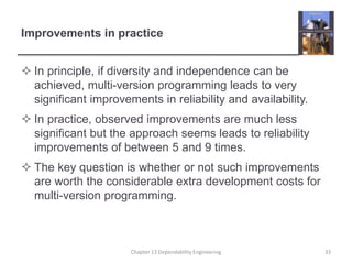 Improvements in practice
 In principle, if diversity and independence can be
achieved, multi-version programming leads to very
significant improvements in reliability and availability.
 In practice, observed improvements are much less
significant but the approach seems leads to reliability
improvements of between 5 and 9 times.
 The key question is whether or not such improvements
are worth the considerable extra development costs for
multi-version programming.
Chapter 13 Dependability Engineering 33
 