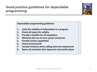 Good practice guidelines for dependable
programming
Dependable programming guidelines
1. Limit the visibility of information in a program
2. Check all inputs for validity
3. Provide a handler for all exceptions
4. Minimize the use of error-prone constructs
5. Provide restart capabilities
6. Check array bounds
7. Include timeouts when calling external components
8. Name all constants that represent real-world values
35
Chapter 13 Dependability Engineering
 