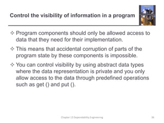 Control the visibility of information in a program
 Program components should only be allowed access to
data that they need for their implementation.
 This means that accidental corruption of parts of the
program state by these components is impossible.
 You can control visibility by using abstract data types
where the data representation is private and you only
allow access to the data through predefined operations
such as get () and put ().
Chapter 13 Dependability Engineering 36
 