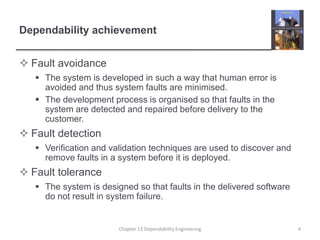 Dependability achievement
 Fault avoidance
 The system is developed in such a way that human error is
avoided and thus system faults are minimised.
 The development process is organised so that faults in the
system are detected and repaired before delivery to the
customer.
 Fault detection
 Verification and validation techniques are used to discover and
remove faults in a system before it is deployed.
 Fault tolerance
 The system is designed so that faults in the delivered software
do not result in system failure.
4
Chapter 13 Dependability Engineering
 