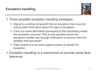 Exception handling
 Three possible exception handling strategies
 Signal to a calling component that an exception has occurred
and provide information about the type of exception.
 Carry out some alternative processing to the processing where
the exception occurred. This is only possible where the
exception handler has enough information to recover from the
problem that has arisen.
 Pass control to a run-time support system to handle the
exception.
 Exception handling is a mechanism to provide some fault
tolerance
Chapter 13 Dependability Engineering 41
 