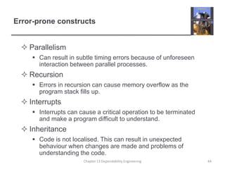 Error-prone constructs
 Parallelism
 Can result in subtle timing errors because of unforeseen
interaction between parallel processes.
 Recursion
 Errors in recursion can cause memory overflow as the
program stack fills up.
 Interrupts
 Interrupts can cause a critical operation to be terminated
and make a program difficult to understand.
 Inheritance
 Code is not localised. This can result in unexpected
behaviour when changes are made and problems of
understanding the code.
44
Chapter 13 Dependability Engineering
 