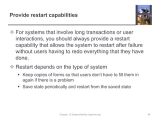 Provide restart capabilities
 For systems that involve long transactions or user
interactions, you should always provide a restart
capability that allows the system to restart after failure
without users having to redo everything that they have
done.
 Restart depends on the type of system
 Keep copies of forms so that users don’t have to fill them in
again if there is a problem
 Save state periodically and restart from the saved state
Chapter 13 Dependability Engineering 46
 
