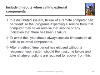 Include timeouts when calling external
components
 In a distributed system, failure of a remote computer can
be ‘silent’ so that programs expecting a service from that
computer may never receive that service or any
indication that there has been a failure.
 To avoid this, you should always include timeouts on all
calls to external components.
 After a defined time period has elapsed without a
response, your system should then assume failure and
take whatever actions are required to recover from this.
Chapter 13 Dependability Engineering 48
 
