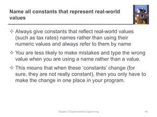 Name all constants that represent real-world
values
 Always give constants that reflect real-world values
(such as tax rates) names rather than using their
numeric values and always refer to them by name
 You are less likely to make mistakes and type the wrong
value when you are using a name rather than a value.
 This means that when these ‘constants’ change (for
sure, they are not really constant), then you only have to
make the change in one place in your program.
Chapter 13 Dependability Engineering 49
 