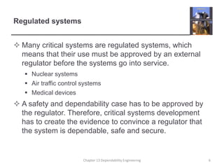 Regulated systems
 Many critical systems are regulated systems, which
means that their use must be approved by an external
regulator before the systems go into service.
 Nuclear systems
 Air traffic control systems
 Medical devices
 A safety and dependability case has to be approved by
the regulator. Therefore, critical systems development
has to create the evidence to convince a regulator that
the system is dependable, safe and secure.
Chapter 13 Dependability Engineering 6
 