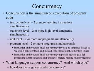Concurrency
• Concurrency is the simultaneous execution of program
code
– instruction level – 2 or more machine instructions
simultaneously
– statement level – 2 or more high-level statements
simultaneously
– unit level – 2 or more subprograms simultaneously
– program level – 2 or more programs simultaneously
• instruction and program level concurrency involve no language issues so
we won’t consider them and instead concentrate on the other two levels
• instruction and program level concurrency typically require parallel
processing while statement and unit level merely require multiprocessing
• What languages support concurrency? And which type?
– how does the language handle concurrency?
 