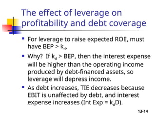 13-14
The effect of leverage on
profitability and debt coverage
 For leverage to raise expected ROE, must
have BEP > kd.
 Why? If kd > BEP, then the interest expense
will be higher than the operating income
produced by debt-financed assets, so
leverage will depress income.
 As debt increases, TIE decreases because
EBIT is unaffected by debt, and interest
expense increases (Int Exp = kdD).
 