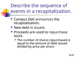 13-17
Describe the sequence of
events in a recapitalization.
 Campus Deli announces the
recapitalization.
 New debt is issued.
 Proceeds are used to repurchase
stock.
 The number of shares repurchased is
equal to the amount of debt issued
divided by price per share.
 