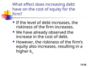 13-26
What effect does increasing debt
have on the cost of equity for the
firm?
 If the level of debt increases, the
riskiness of the firm increases.
 We have already observed the
increase in the cost of debt.
 However, the riskiness of the firm’s
equity also increases, resulting in a
higher ks.
 