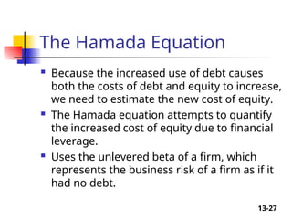 13-27
The Hamada Equation
 Because the increased use of debt causes
both the costs of debt and equity to increase,
we need to estimate the new cost of equity.
 The Hamada equation attempts to quantify
the increased cost of equity due to financial
leverage.
 Uses the unlevered beta of a firm, which
represents the business risk of a firm as if it
had no debt.
 