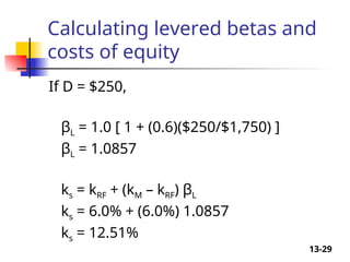 13-29
Calculating levered betas and
costs of equity
If D = $250,
βL = 1.0 [ 1 + (0.6)($250/$1,750) ]
βL = 1.0857
ks = kRF + (kM – kRF) βL
ks = 6.0% + (6.0%) 1.0857
ks = 12.51%
 