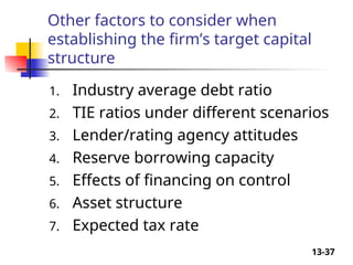 13-37
Other factors to consider when
establishing the firm’s target capital
structure
1. Industry average debt ratio
2. TIE ratios under different scenarios
3. Lender/rating agency attitudes
4. Reserve borrowing capacity
5. Effects of financing on control
6. Asset structure
7. Expected tax rate
 
