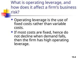 13-4
What is operating leverage, and
how does it affect a firm’s business
risk?
 Operating leverage is the use of
fixed costs rather than variable
costs.
 If most costs are fixed, hence do
not decline when demand falls,
then the firm has high operating
leverage.
 