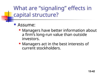 13-42
What are “signaling” effects in
capital structure?
 Assume:
 Managers have better information about
a firm’s long-run value than outside
investors.
 Managers act in the best interests of
current stockholders.
 