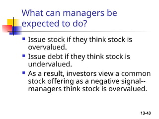 13-43
What can managers be
expected to do?
 Issue stock if they think stock is
overvalued.
 Issue debt if they think stock is
undervalued.
 As a result, investors view a common
stock offering as a negative signal--
managers think stock is overvalued.
 