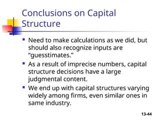 13-44
Conclusions on Capital
Structure
 Need to make calculations as we did, but
should also recognize inputs are
“guesstimates.”
 As a result of imprecise numbers, capital
structure decisions have a large
judgmental content.
 We end up with capital structures varying
widely among firms, even similar ones in
same industry.
 