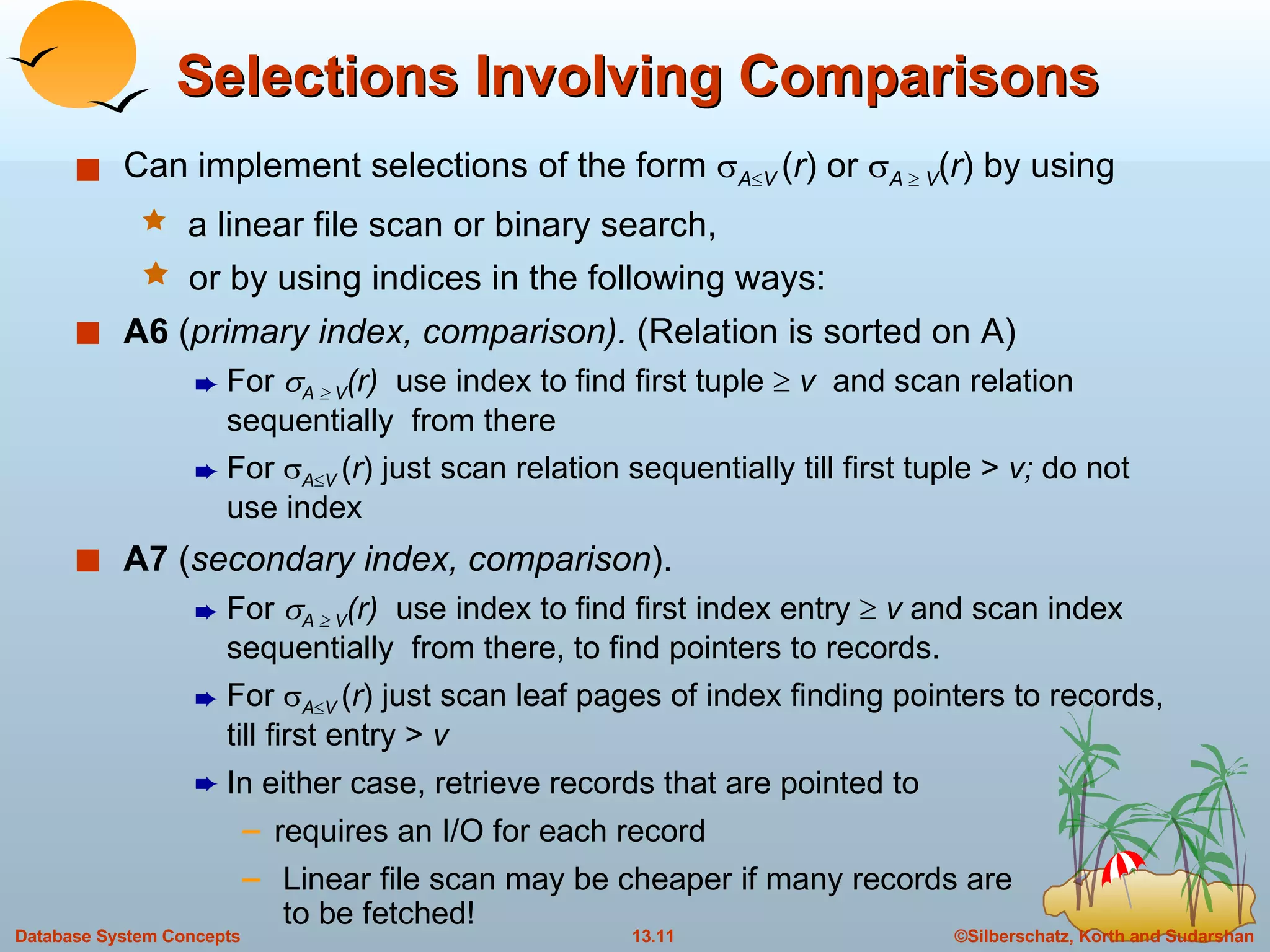 Selections Involving Comparisons Can implement selections of the form   A  V  ( r ) or   A     V ( r ) by using a linear file scan or binary search, or by using indices in the following ways: A6  ( primary index, comparison).  (Relation is sorted on A) For   A    V (r)   use index to find first tuple    v   and scan relation sequentially  from there For   A  V  ( r ) just scan relation sequentially till first tuple >  v;  do not use index A7  ( secondary index, comparison ).  For   A    V (r)   use index to find first index entry    v  and scan index sequentially  from there, to find pointers to records. For   A  V  ( r ) just scan leaf pages of index finding pointers to records, till first entry >  v In either case, retrieve records that are pointed to requires an I/O for each record Linear file scan may be cheaper if many records are   to be fetched! 