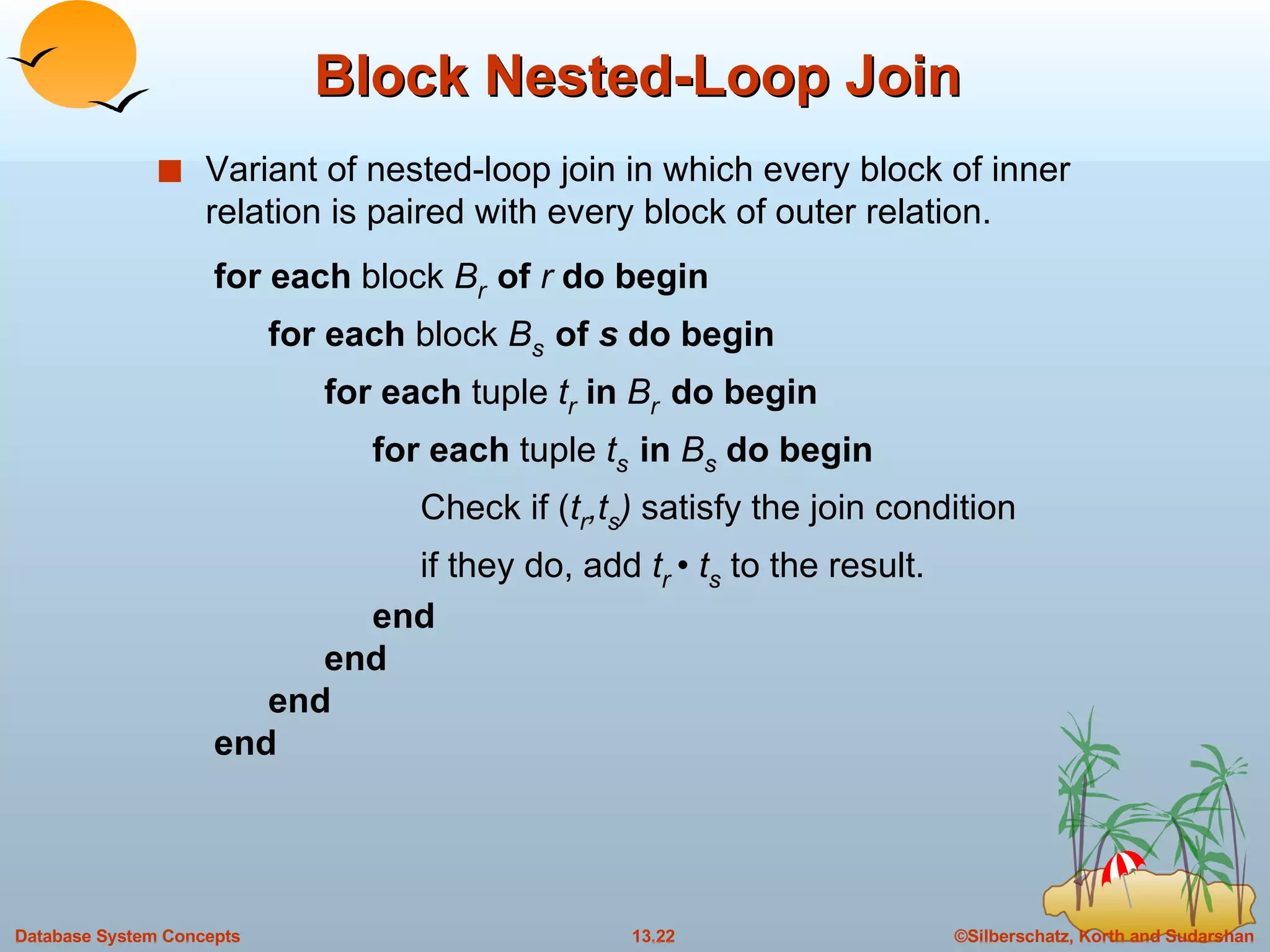 Block Nested-Loop Join Variant of nested-loop join in which every block of inner relation is paired with every block of outer relation. for each  block  B r   of   r  do begin for each  block  B s   of  s  do begin for each  tuple  t r   in  B r  do begin for each  tuple  t s   in  B s   do begin Check if ( t r ,t s )  satisfy the join condition  if they do, add  t r   •  t s   to the result. end end end end 