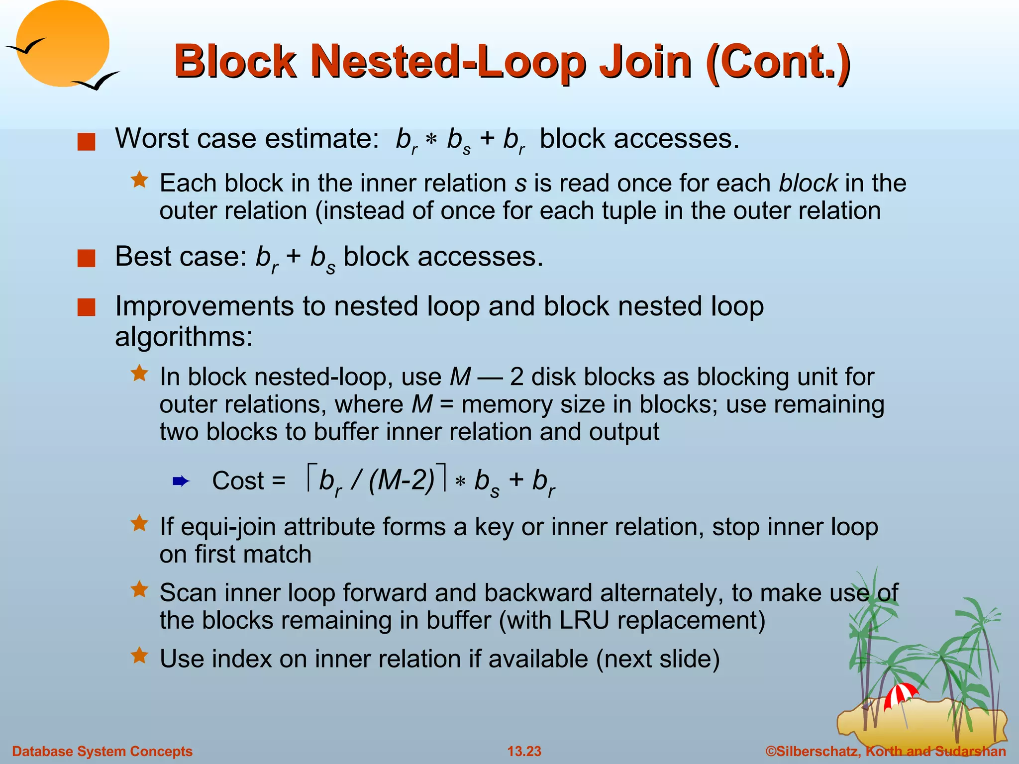 Block Nested-Loop Join (Cont.) Worst case estimate:  b r     b s  + b r   block accesses.  Each block in the inner relation  s  is read once for each  block  in the outer relation (instead of once for each tuple in the outer relation Best case:  b r   +  b s   block accesses. Improvements to nested loop and block nested loop algorithms: In block nested-loop, use  M —  2 disk blocks as blocking unit for outer relations, where  M  = memory size in blocks; use remaining two blocks to buffer inner relation and output Cost =   b r  / (M-2)       b s  + b r   If equi-join attribute forms a key or inner relation, stop inner loop on first match Scan inner loop forward and backward alternately, to make use of the blocks remaining in buffer (with LRU replacement) Use index on inner relation if available (next slide) 