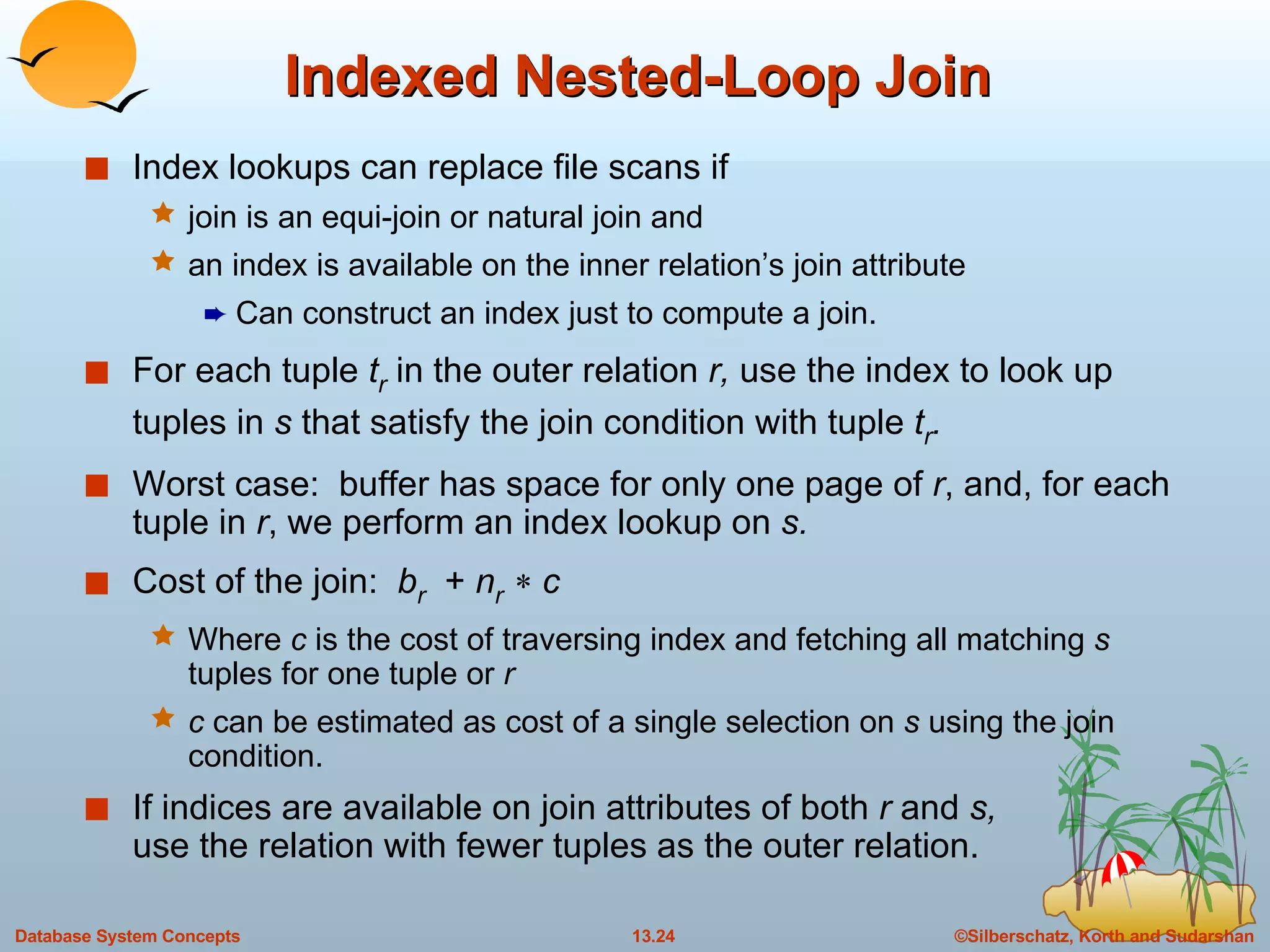 Indexed Nested-Loop Join Index lookups can replace file scans if join is an equi-join or natural join and an index is available on the inner relation’s join attribute Can construct an index just to compute a join. For each tuple  t r   in the outer relation  r,  use the index to look up tuples in  s  that satisfy the join condition with tuple  t r . Worst case:  buffer has space for only one page of  r , and, for each tuple in  r , we perform an index lookup on  s. Cost of the join:  b r   +  n r      c Where  c  is the cost of traversing index and fetching all matching  s  tuples for one tuple or  r c  can be estimated as cost of a single selection on  s  using the join condition. If indices are available on join attributes of both  r  and  s, use the relation with fewer tuples as the outer relation. 