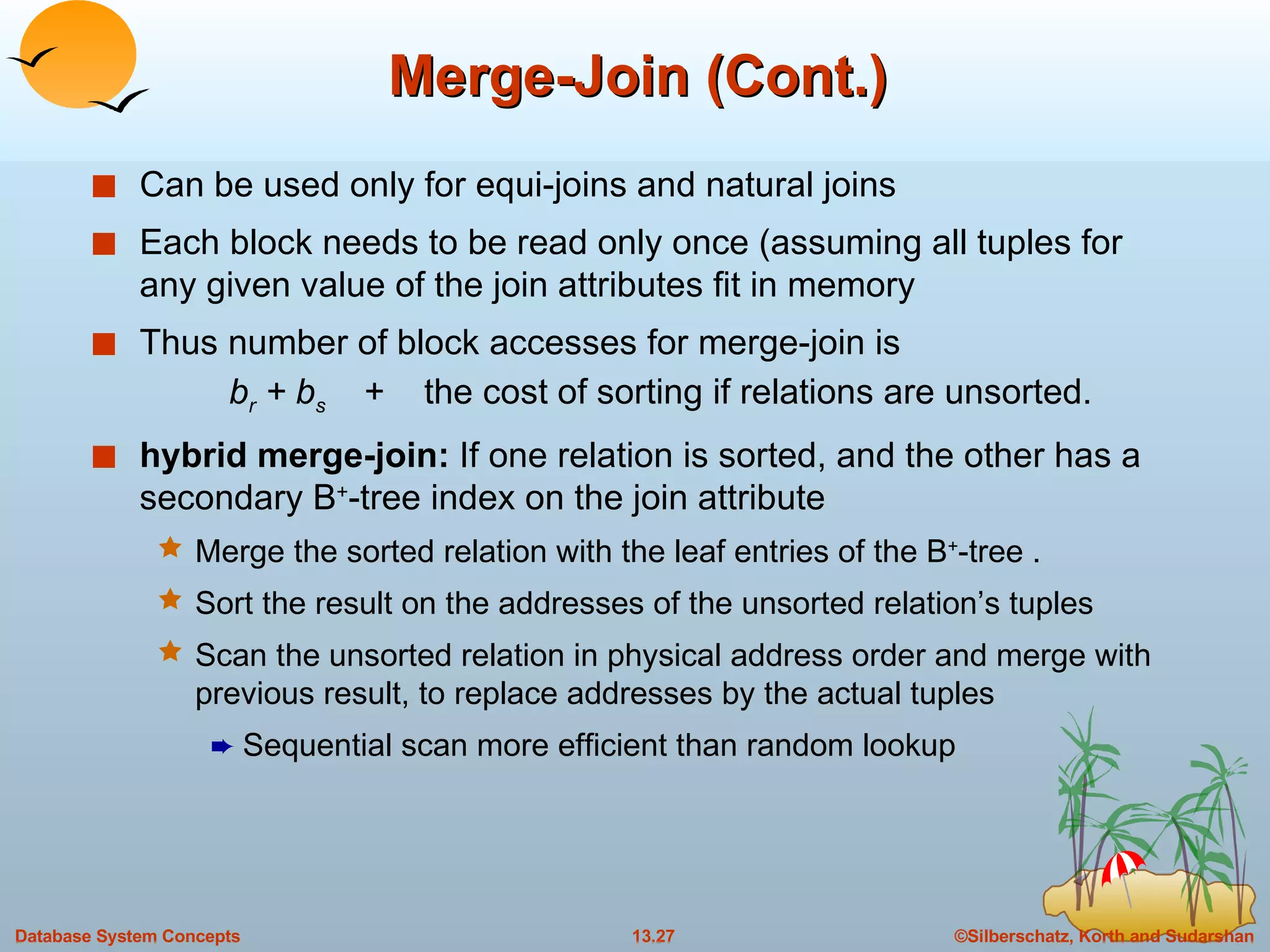 Merge-Join (Cont.) Can be used only for equi-joins and natural joins Each block needs to be read only once (assuming all tuples for any given value of the join attributes fit in memory Thus number of block accesses for merge-join is    b r  + b s   +  the cost of sorting if relations are unsorted. hybrid merge-join:  If one relation is sorted, and the other has a secondary B + -tree index on the join attribute Merge the sorted relation with the leaf entries of the B + -tree .  Sort the result on the addresses of the unsorted relation’s tuples Scan the unsorted relation in physical address order and merge with previous result, to replace addresses by the actual tuples Sequential scan more efficient than random lookup 