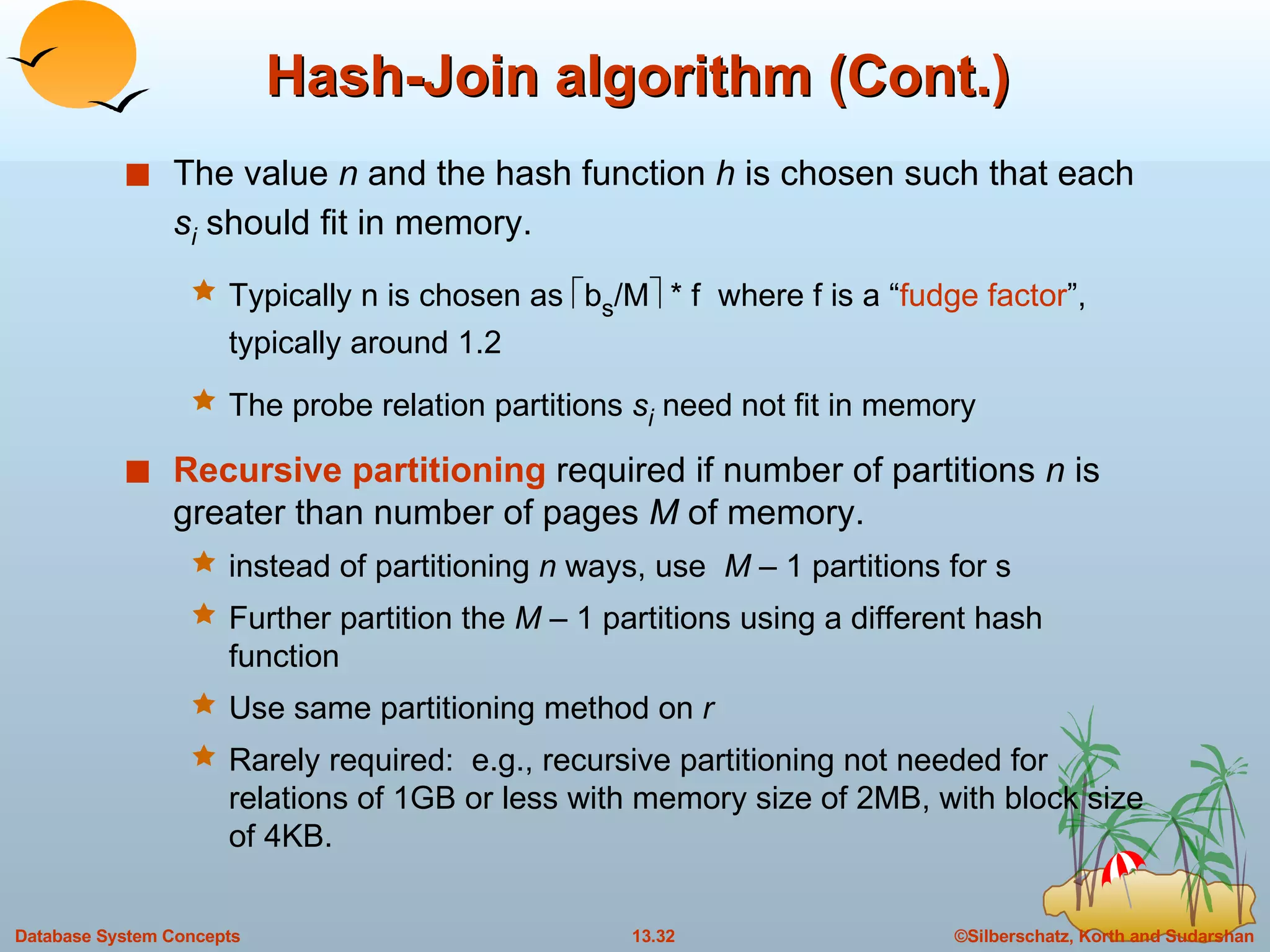 Hash-Join algorithm (Cont.) The value  n  and the hash function  h  is chosen such that each  s i  should fit in memory. Typically n is chosen as   b s /M   * f  where f is a “ fudge factor ”, typically around 1.2 The probe relation partitions  s i  need not fit in memory Recursive partitioning   required if number of partitions  n  is greater than number of pages  M  of memory. instead of partitioning  n  ways, use   M –  1 partitions for s Further partition the  M –  1 partitions using a different hash function Use same partitioning method on  r Rarely required:  e.g., recursive partitioning not needed for relations of 1GB or less with memory size of 2MB, with block size of 4KB. 