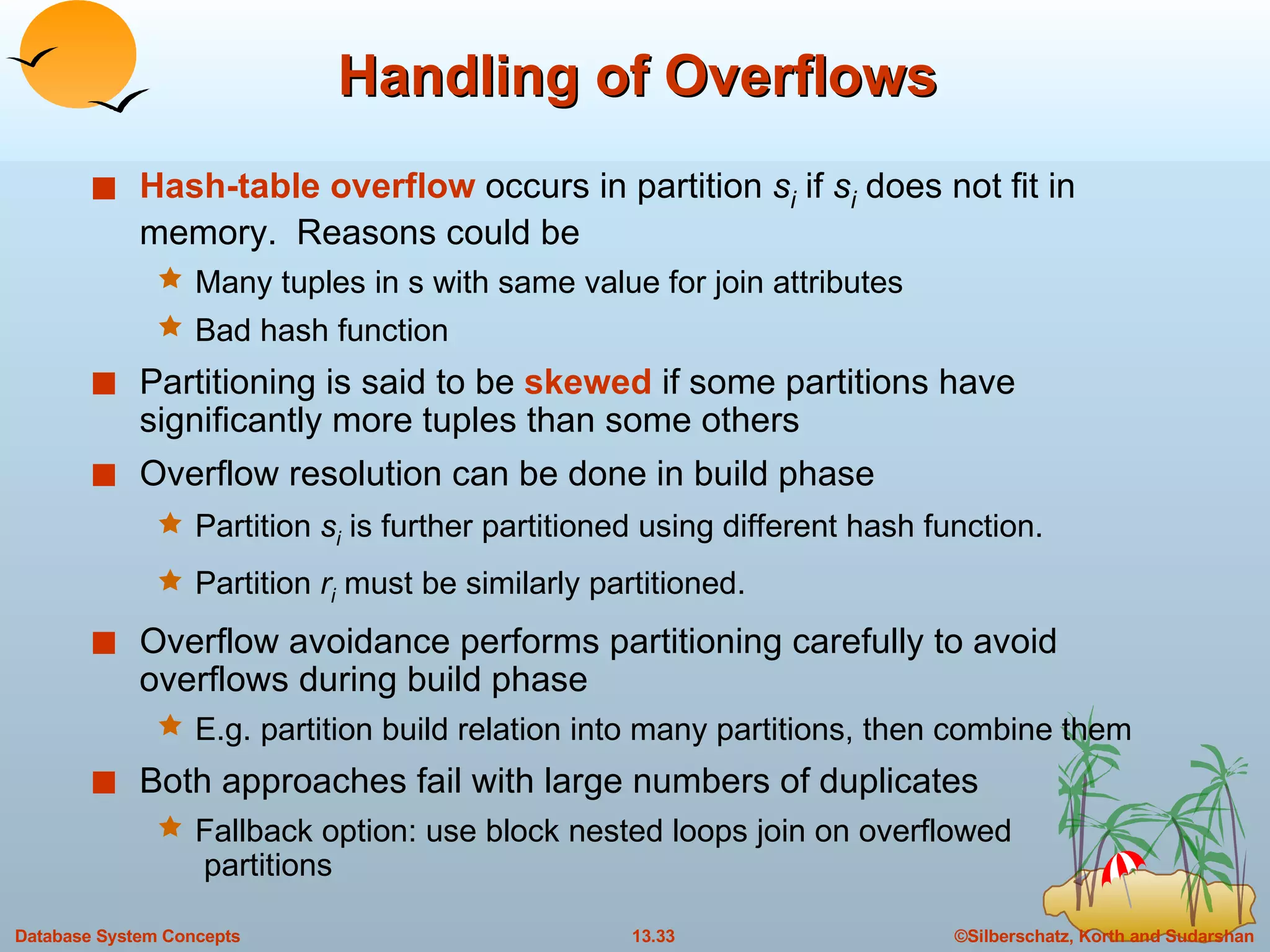 Handling of Overflows Hash-table overflow  occurs in partition  s i  if  s i  does not fit in memory.  Reasons could be Many tuples in s with same value for join attributes Bad hash function Partitioning is said to be  skewed  if some partitions have significantly more tuples than some others Overflow resolution can be done in build phase Partition  s i  is further partitioned using different hash function.  Partition  r i  must be similarly partitioned. Overflow avoidance performs partitioning carefully to avoid overflows during build phase E.g. partition build relation into many partitions, then combine them Both approaches fail with large numbers of duplicates Fallback option: use block nested loops join on overflowed  partitions 