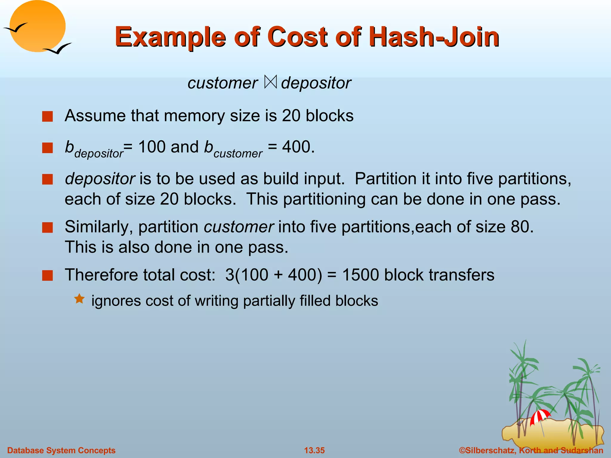 Example of Cost of Hash-Join Assume that memory size is 20 blocks b depositor = 100 and  b customer   = 400. depositor  is to be used as build input.  Partition it into five partitions, each of size 20 blocks.  This partitioning can be done in one pass. Similarly, partition  customer  into five partitions,each of size 80.  This is also done in one pass. Therefore total cost:  3(100 + 400) = 1500 block transfers  ignores cost of writing partially filled blocks customer  depositor 