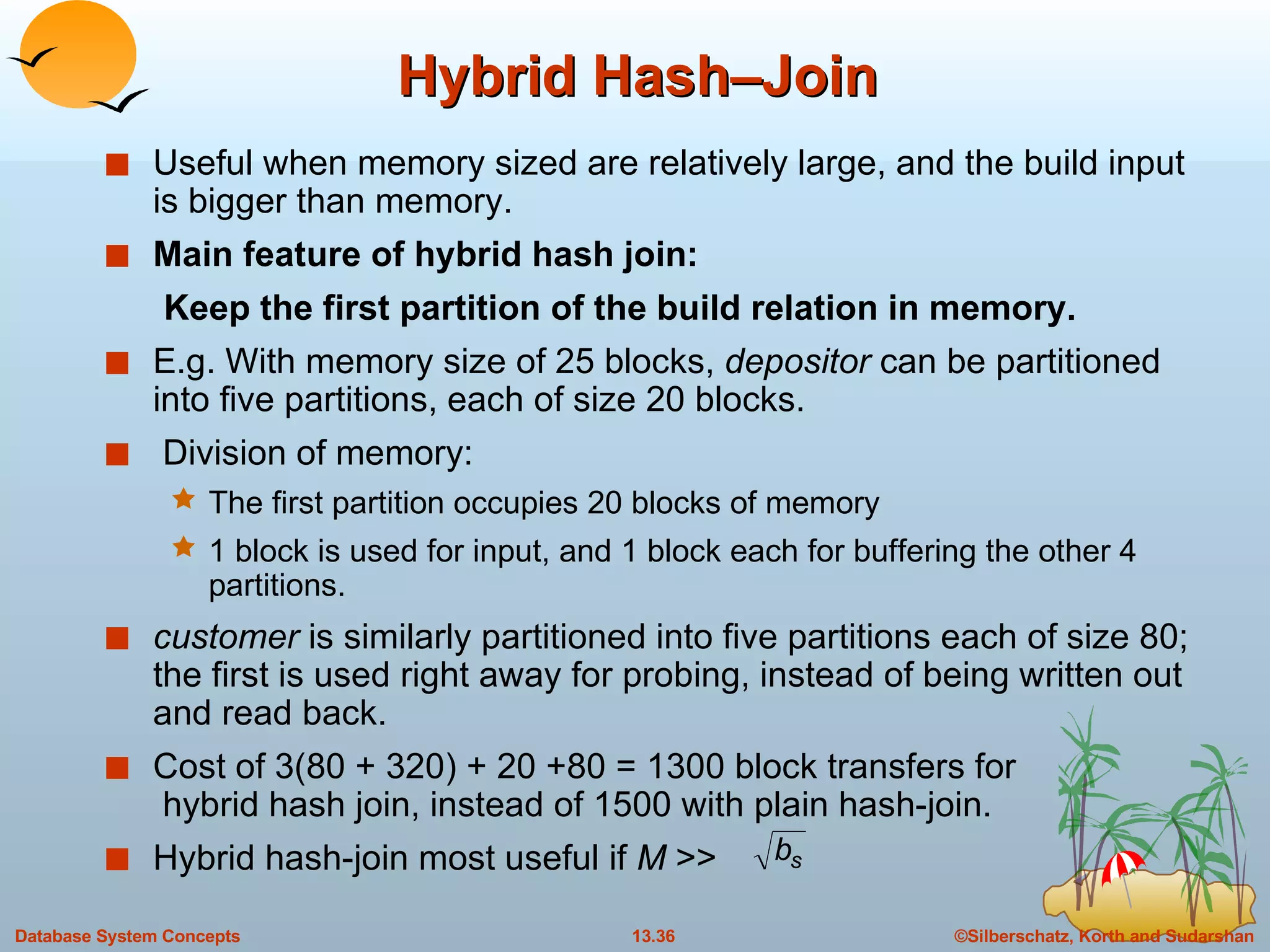 Hybrid Hash–Join Useful when memory sized are relatively large, and the build input is bigger than memory. Main feature of hybrid hash join: Keep the first partition of the build relation in memory.   E.g. With memory size of 25 blocks,  depositor  can be partitioned into five partitions, each of size 20 blocks. Division of memory: The first partition occupies 20 blocks of memory 1 block is used for input, and 1 block each for buffering the other 4 partitions. customer  is similarly partitioned into five partitions each of size 80; the first is used right away for probing, instead of being written out and read back. Cost of 3(80 + 320) + 20 +80 = 1300 block transfers for  hybrid hash join, instead of 1500 with plain hash-join. Hybrid hash-join most useful if  M  >>  