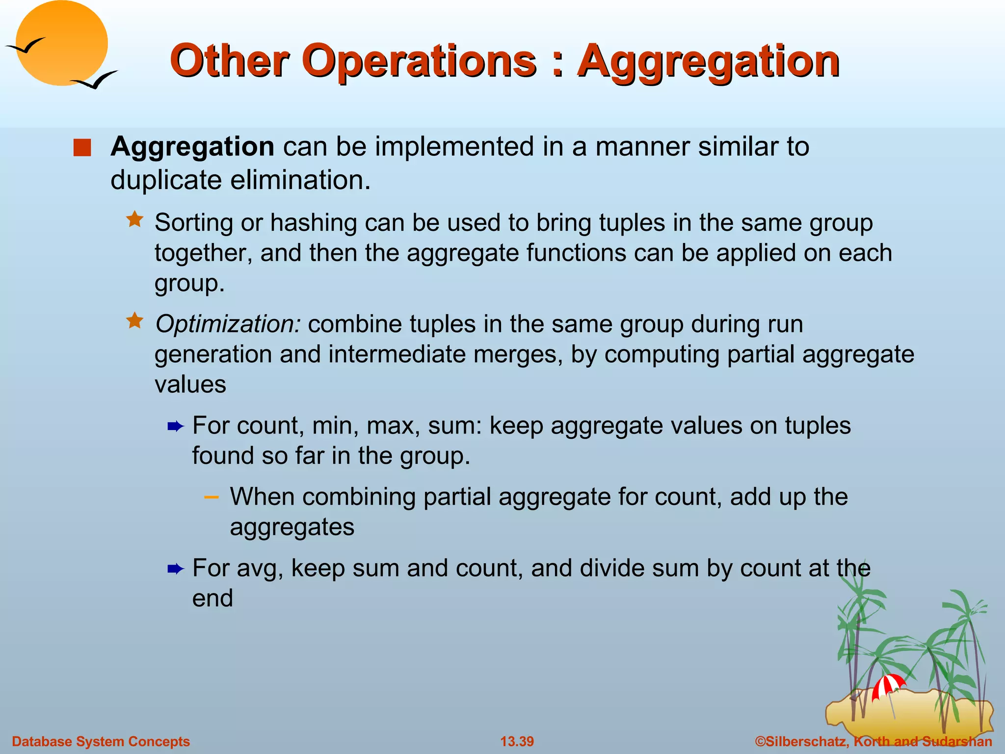 Other Operations : Aggregation Aggregation  can be implemented in a manner similar to duplicate elimination. Sorting or hashing can be used to bring tuples in the same group together, and then the aggregate functions can be applied on each group.   Optimization:  combine tuples in the same group during run generation and intermediate merges, by computing partial aggregate values For count, min, max, sum: keep aggregate values on tuples found so far in the group.  When combining partial aggregate for count, add up the aggregates For avg, keep sum and count, and divide sum by count at the end 