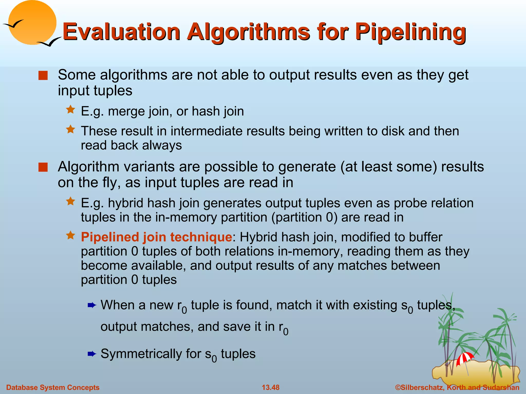 Evaluation Algorithms for Pipelining Some algorithms are not able to output results even as they get input tuples E.g. merge join, or hash join These result in intermediate results being written to disk and then read back always Algorithm variants are possible to generate (at least some) results on the fly, as input tuples are read in E.g. hybrid hash join generates output tuples even as probe relation tuples in the in-memory partition (partition 0) are read in Pipelined join technique : Hybrid hash join, modified to buffer partition 0 tuples of both relations in-memory, reading them as they become available, and output results of any matches between partition 0 tuples When a new r 0  tuple is found, match it with existing s 0  tuples, output matches, and save it in r 0 Symmetrically for s 0  tuples 